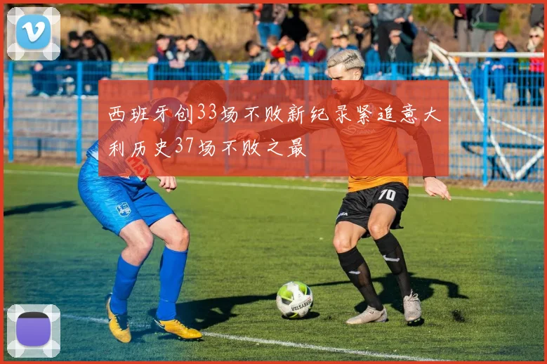 西班牙创33场不败新纪录紧追意大利历史37场不败之最