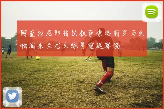 阿奎拉尼即将执教萨索洛前罗马利物浦米兰尤文球员重返赛场