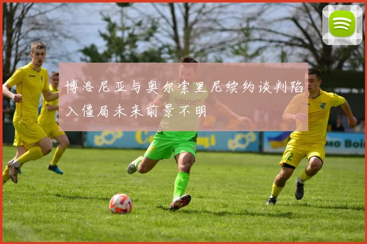 博洛尼亚与奥尔索里尼续约谈判陷入僵局未来前景不明