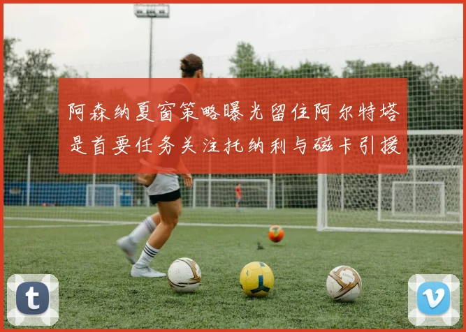 阿森纳夏窗策略曝光留住阿尔特塔是首要任务关注托纳利与磁卡引援动态