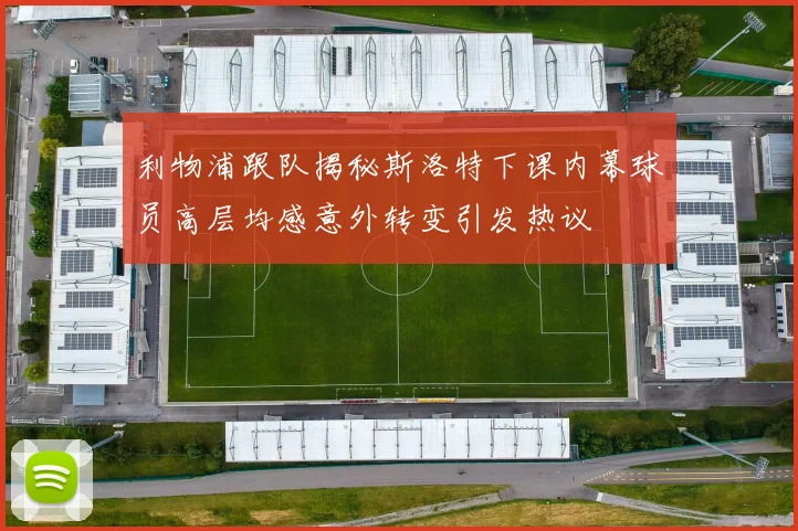 利物浦跟队揭秘斯洛特下课内幕球员高层均感意外转变引发热议