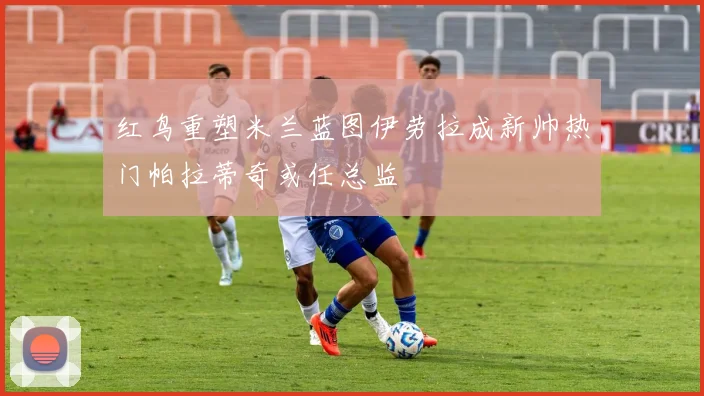 红鸟重塑米兰蓝图伊劳拉成新帅热门帕拉蒂奇或任总监