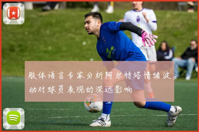 肢体语言专家分析阿尔特塔情绪波动对球员表现的深远影响