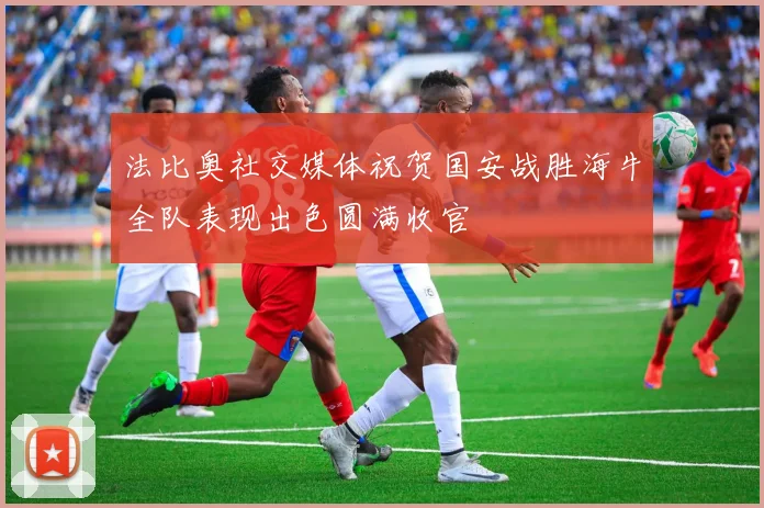 法比奥社交媒体祝贺国安战胜海牛全队表现出色圆满收官
