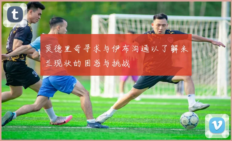 莫德里奇寻求与伊布沟通以了解米兰现状的困惑与挑战